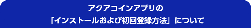 アクアコインアプリの「インストールおよび初回登録方法」について